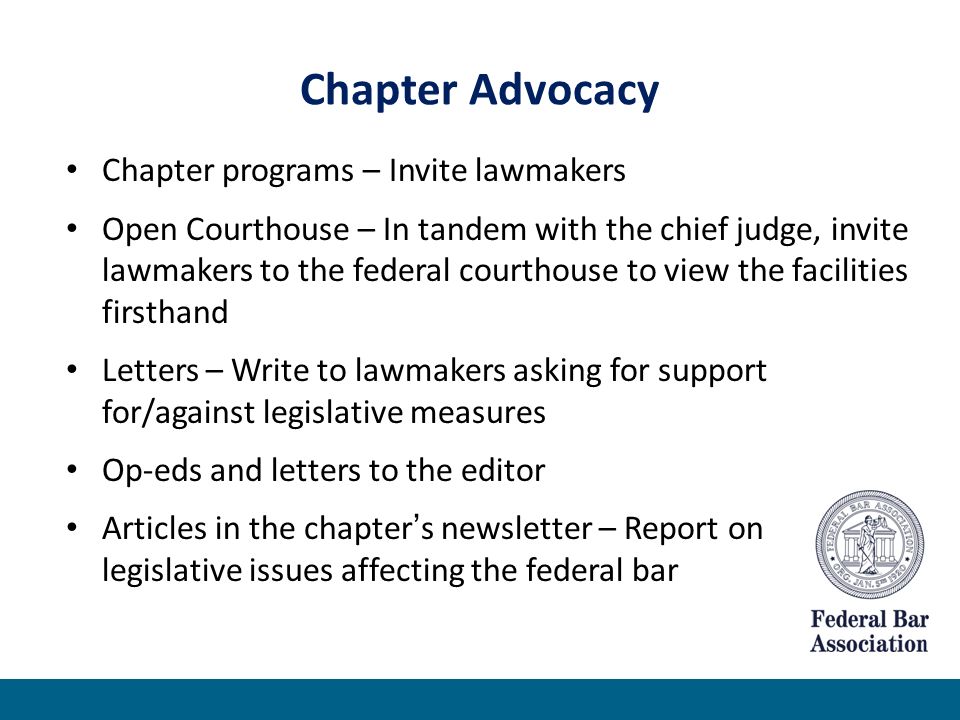 Chapter Advocacy Chapter programs – Invite lawmakers Open Courthouse – In tandem with the chief judge, invite lawmakers to the federal courthouse to view the facilities firsthand Letters – Write to lawmakers asking for support for/against legislative measures Op-eds and letters to the editor Articles in the chapter’s newsletter – Report on legislative issues affecting the federal bar
