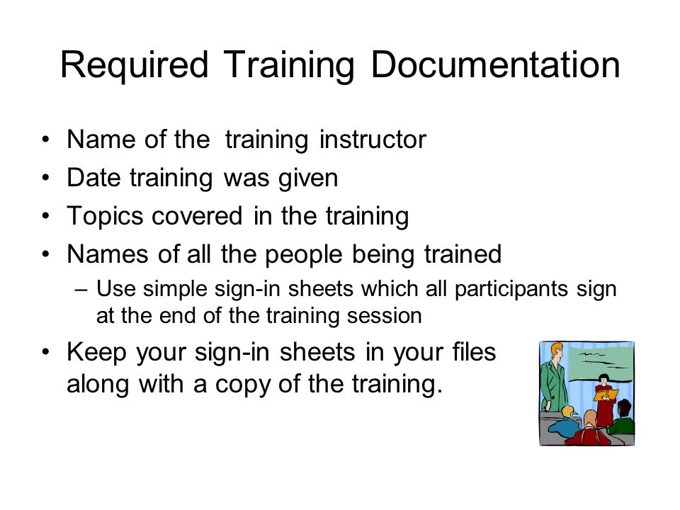 Required Training Documentation Name of the training instructor Date training was given Topics covered in the training Names of all the people being trained –Use simple sign-in sheets which all participants sign at the end of the training session Keep your sign-in sheets in your files along with a copy of the training.