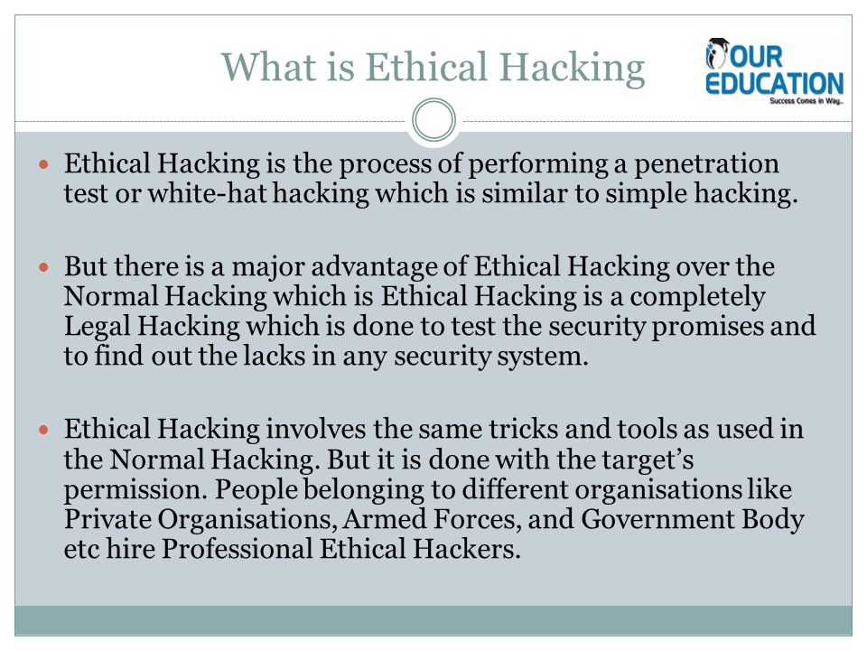 What is Ethical Hacking Ethical Hacking is the process of performing a penetration test or white-hat hacking which is similar to simple hacking.