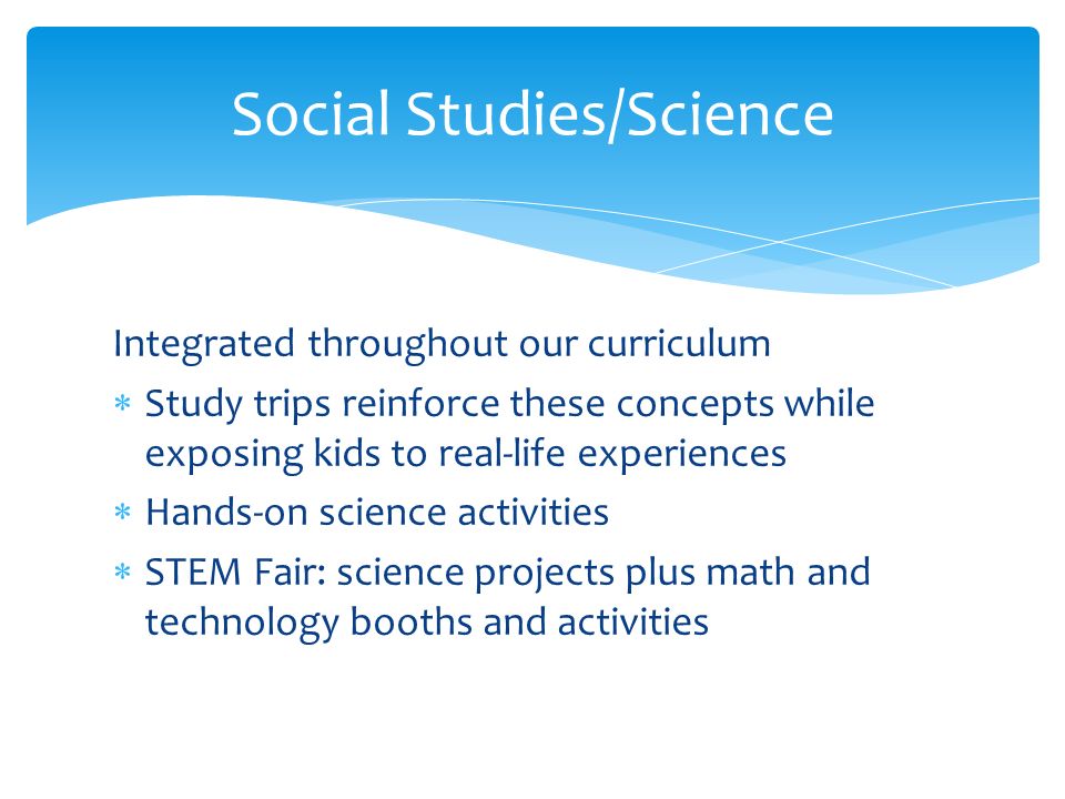 Integrated throughout our curriculum  Study trips reinforce these concepts while exposing kids to real-life experiences  Hands-on science activities  STEM Fair: science projects plus math and technology booths and activities Social Studies/Science