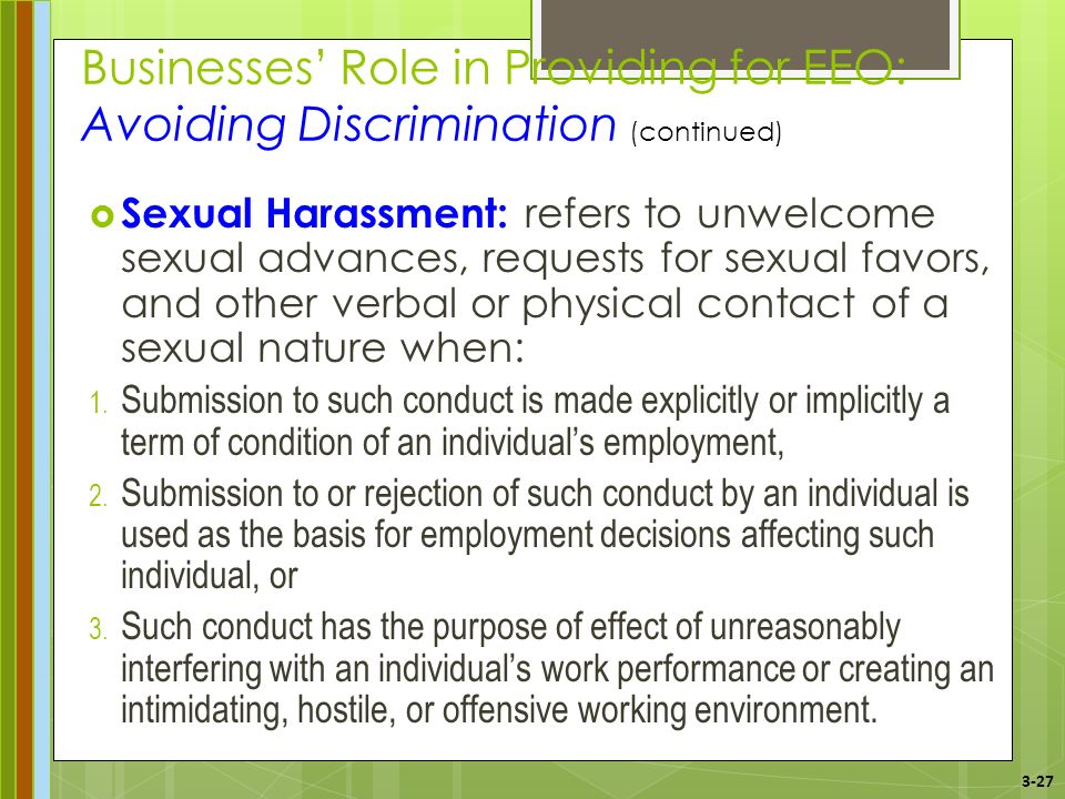3-27 Businesses’ Role in Providing for EEO: Avoiding Discrimination (continued)  Sexual Harassment: refers to unwelcome sexual advances, requests for sexual favors, and other verbal or physical contact of a sexual nature when: 1.