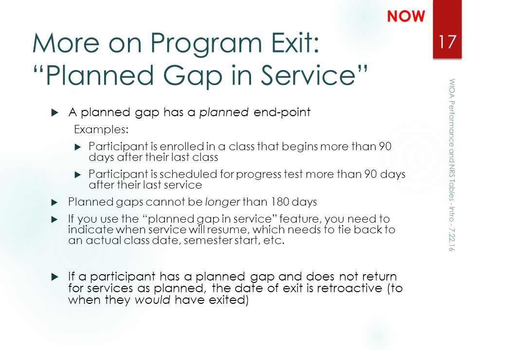 More on Program Exit: Planned Gap in Service  A planned gap has a planned end-point Examples:  Participant is enrolled in a class that begins more than 90 days after their last class  Participant is scheduled for progress test more than 90 days after their last service  Planned gaps cannot be longer than 180 days  If you use the planned gap in service feature, you need to indicate when service will resume, which needs to tie back to an actual class date, semester start, etc.