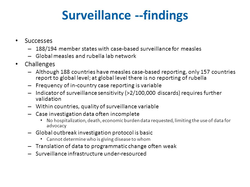 Surveillance --findings Successes – 188/194 member states with case-based surveillance for measles – Global measles and rubella lab network Challenges – Although 188 countries have measles case-based reporting, only 157 countries report to global level; at global level there is no reporting of rubella – Frequency of in-country case reporting is variable – Indicator of surveillance sensitivity (>2/100,000 discards) requires further validation – Within countries, quality of surveillance variable – Case investigation data often incomplete No hospitalization, death, economic burden data requested, limiting the use of data for advocacy – Global outbreak investigation protocol is basic Cannot determine who is giving disease to whom – Translation of data to programmatic change often weak – Surveillance infrastructure under-resourced