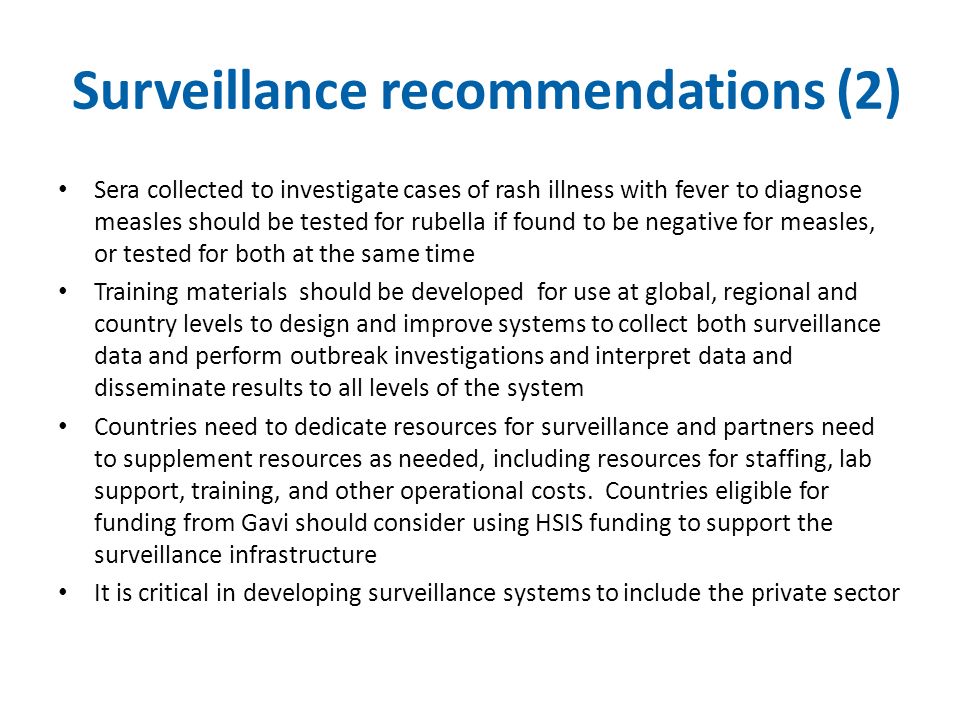 Surveillance recommendations (2) Sera collected to investigate cases of rash illness with fever to diagnose measles should be tested for rubella if found to be negative for measles, or tested for both at the same time Training materials should be developed for use at global, regional and country levels to design and improve systems to collect both surveillance data and perform outbreak investigations and interpret data and disseminate results to all levels of the system Countries need to dedicate resources for surveillance and partners need to supplement resources as needed, including resources for staffing, lab support, training, and other operational costs.