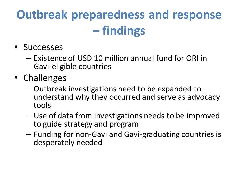 Outbreak preparedness and response – findings Successes – Existence of USD 10 million annual fund for ORI in Gavi-eligible countries Challenges – Outbreak investigations need to be expanded to understand why they occurred and serve as advocacy tools – Use of data from investigations needs to be improved to guide strategy and program – Funding for non-Gavi and Gavi-graduating countries is desperately needed