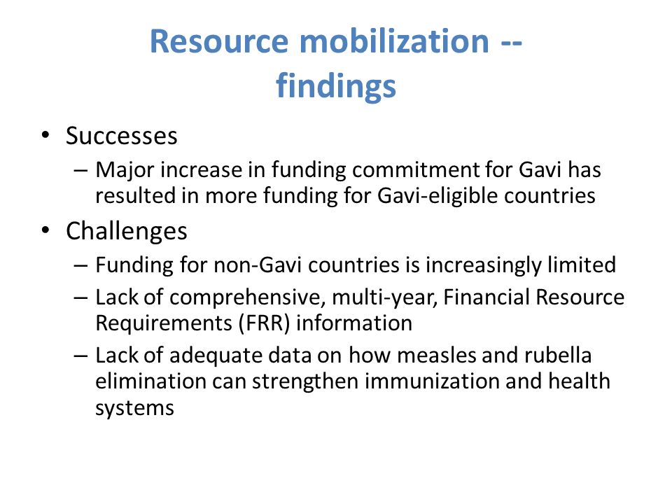 Resource mobilization -- findings Successes – Major increase in funding commitment for Gavi has resulted in more funding for Gavi-eligible countries Challenges – Funding for non-Gavi countries is increasingly limited – Lack of comprehensive, multi-year, Financial Resource Requirements (FRR) information – Lack of adequate data on how measles and rubella elimination can strengthen immunization and health systems