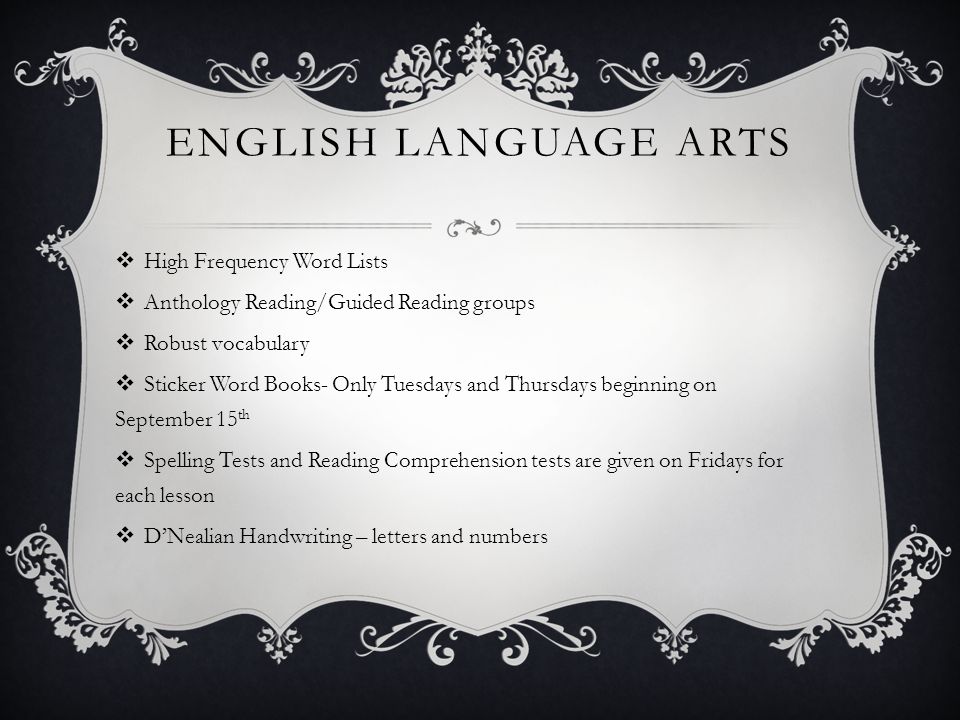 ENGLISH LANGUAGE ARTS  High Frequency Word Lists  Anthology Reading/Guided Reading groups  Robust vocabulary  Sticker Word Books- Only Tuesdays and Thursdays beginning on September 15 th  Spelling Tests and Reading Comprehension tests are given on Fridays for each lesson  D’Nealian Handwriting – letters and numbers