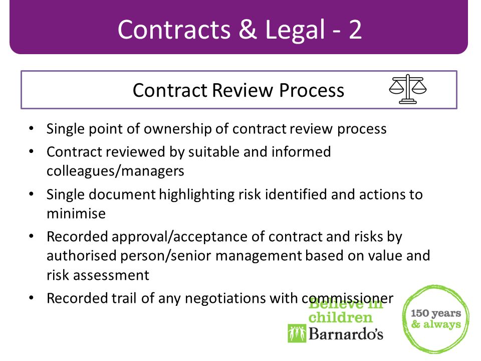 Single point of ownership of contract review process Contract reviewed by suitable and informed colleagues/managers Single document highlighting risk identified and actions to minimise Recorded approval/acceptance of contract and risks by authorised person/senior management based on value and risk assessment Recorded trail of any negotiations with commissioner Contracts & Legal - 2 Contract Review Process