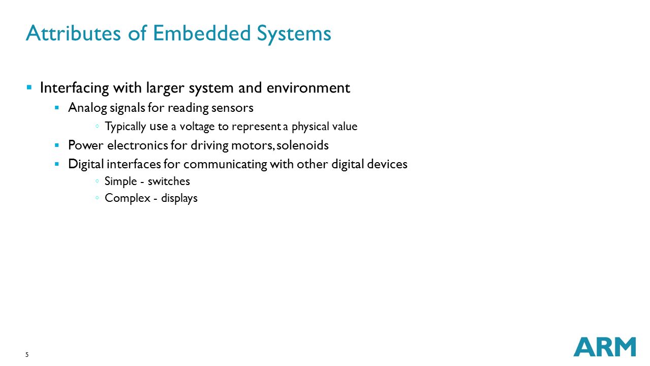 5 Attributes of Embedded Systems  Interfacing with larger system and environment  Analog signals for reading sensors ◦ Typically use a voltage to represent a physical value  Power electronics for driving motors, solenoids  Digital interfaces for communicating with other digital devices ◦ Simple - switches ◦ Complex - displays