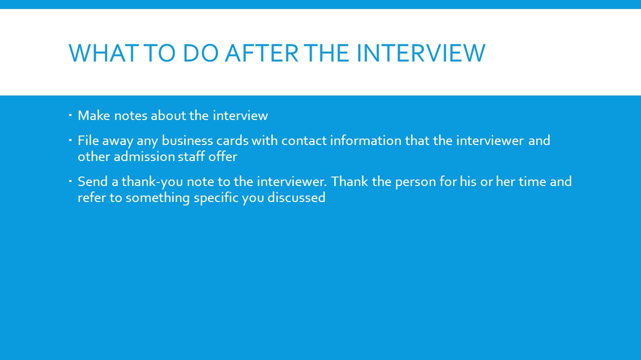 WHAT TO DO AFTER THE INTERVIEW  Make notes about the interview  File away any business cards with contact information that the interviewer and other admission staff offer  Send a thank-you note to the interviewer.