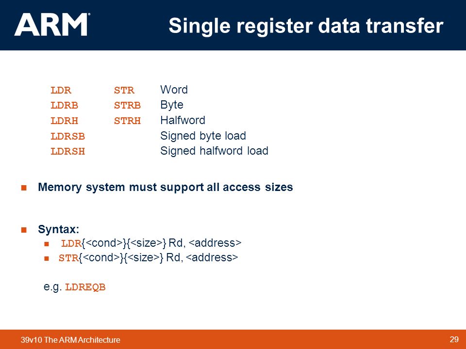 29 TM 29 39v10 The ARM Architecture Single register data transfer LDRSTR Word LDRBSTRB Byte LDRHSTRH Halfword LDRSB Signed byte load LDRSH Signed halfword load Memory system must support all access sizes Syntax: LDR { }{ } Rd, STR { }{ } Rd, e.g.