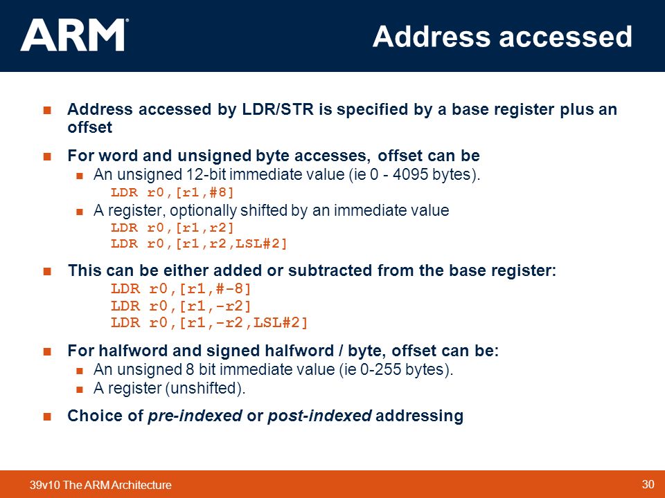 30 TM 30 39v10 The ARM Architecture Address accessed Address accessed by LDR/STR is specified by a base register plus an offset For word and unsigned byte accesses, offset can be An unsigned 12-bit immediate value (ie bytes).