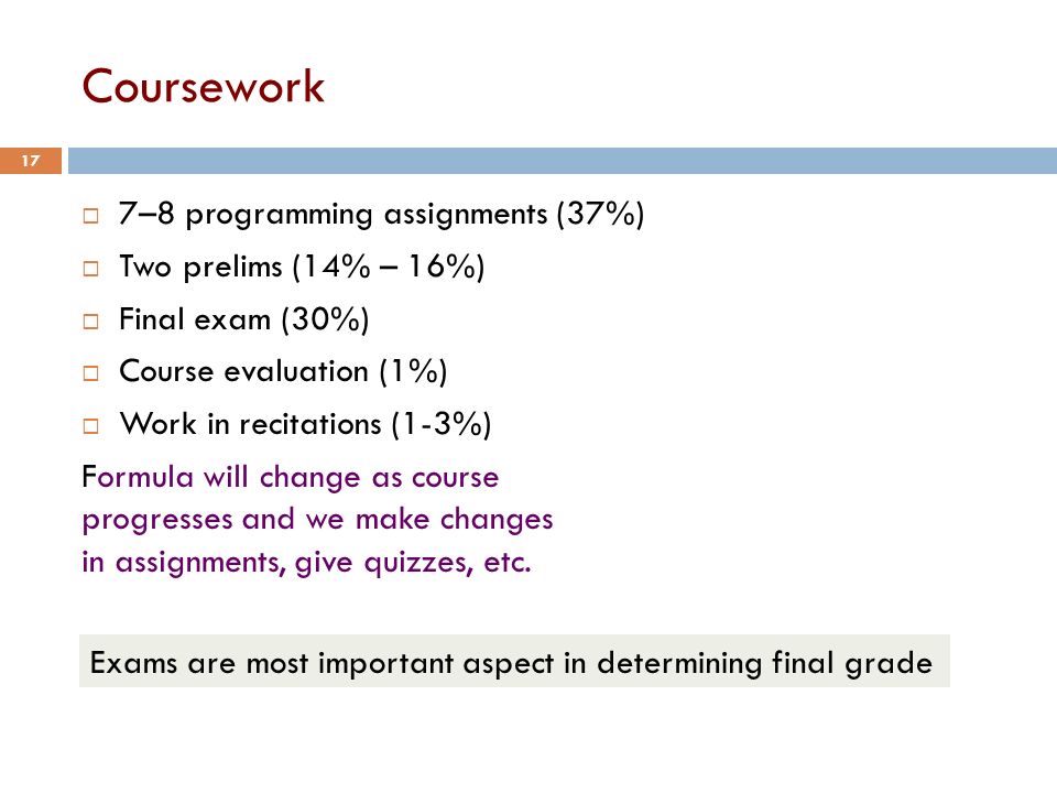 Coursework  7–8 programming assignments (37%)  Two prelims (14% – 16%)  Final exam (30%)  Course evaluation (1%)  Work in recitations (1-3%) Formula will change as course progresses and we make changes in assignments, give quizzes, etc.