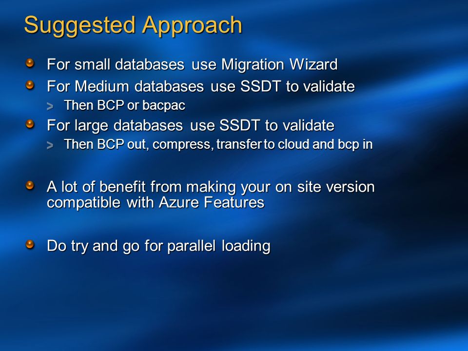 Suggested Approach For small databases use Migration Wizard For Medium databases use SSDT to validate Then BCP or bacpac For large databases use SSDT to validate Then BCP out, compress, transfer to cloud and bcp in A lot of benefit from making your on site version compatible with Azure Features Do try and go for parallel loading