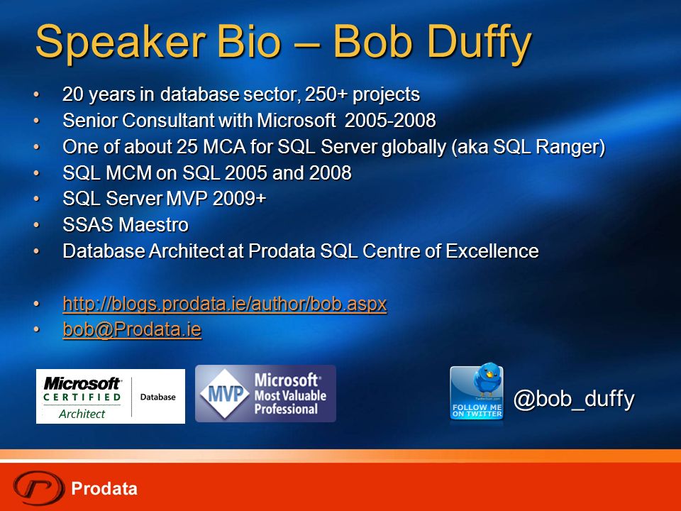 Speaker Bio – Bob Duffy 20 years in database sector, 250+ projects 20 years in database sector, 250+ projects Senior Consultant with Microsoft Senior Consultant with Microsoft One of about 25 MCA for SQL Server globally (aka SQL Ranger) One of about 25 MCA for SQL Server globally (aka SQL Ranger) SQL MCM on SQL 2005 and 2008 SQL MCM on SQL 2005 and 2008 SQL Server MVP SQL Server MVP SSAS Maestro SSAS Maestro Database Architect at Prodata SQL Centre of Excellence Database Architect at Prodata SQL Centre of Excellence @bob_duffy