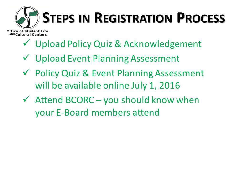S TEPS IN R EGISTRATION P ROCESS Upload Policy Quiz & Acknowledgement Upload Event Planning Assessment Policy Quiz & Event Planning Assessment will be available online July 1, 2016 Attend BCORC – you should know when your E-Board members attend