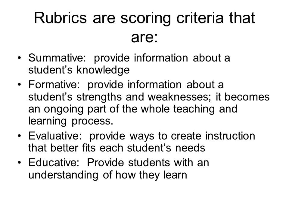 Rubrics are scoring criteria that are: Summative: provide information about a student’s knowledge Formative: provide information about a student’s strengths and weaknesses; it becomes an ongoing part of the whole teaching and learning process.