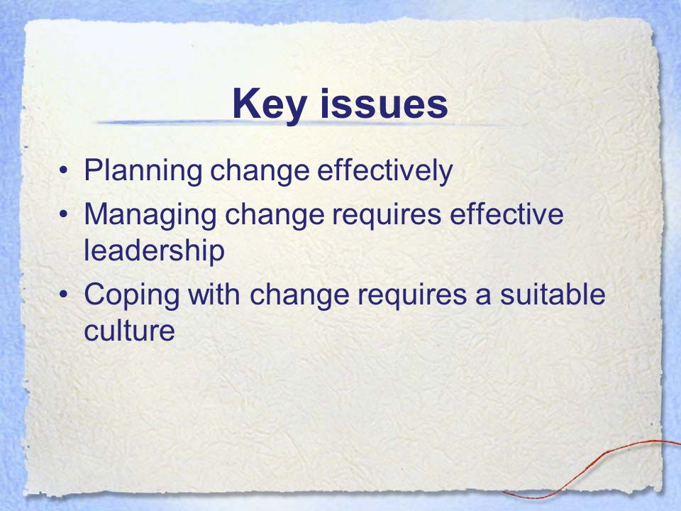 Key issues Planning change effectively Managing change requires effective leadership Coping with change requires a suitable culture