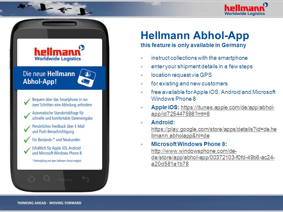 Hellmann Abhol-App this feature is only available in Germany  instruct collections with the smartphone  enter your shipment details in a few steps  location request via GPS  for existing and new customers  free available for Apple iOS, Android and Microsoft Windows Phone 8  Apple iOS:   app/id mt=8https://itunes.apple.com/de/app/abhol- app/id mt=8  Android:   id=de.he llmann.abholapp&hl=de   id=de.he llmann.abholapp&hl=de  Microsoft Windows Phone 8:   de/store/app/abhol-app/ f0fd-49b6-ac24- a20d581a1b78   de/store/app/abhol-app/ f0fd-49b6-ac24- a20d581a1b78