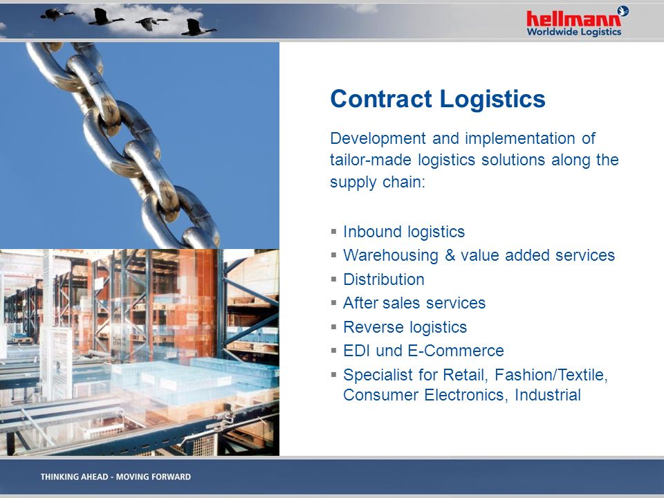 Contract Logistics Development and implementation of tailor-made logistics solutions along the supply chain:  Inbound logistics  Warehousing & value added services  Distribution  After sales services  Reverse logistics  EDI und E-Commerce  Specialist for Retail, Fashion/Textile, Consumer Electronics, Industrial