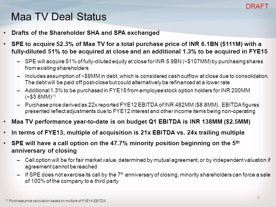 6 Maa TV Deal Status Drafts of the Shareholder SHA and SPA exchanged SPE to acquire 52.3% of Maa TV for a total purchase price of INR 6.1BN ($111M) with a fully-diluted 51% to be acquired at close and an additional 1.3% to be acquired in FYE15 –SPE will acquire 51% of fully-diluted equity at close for INR 5.9BN (~$107MM) by purchasing shares from existing shareholders –Includes assumption of ~$9MM in debt, which is considered cash outflow at close due to consolidation.