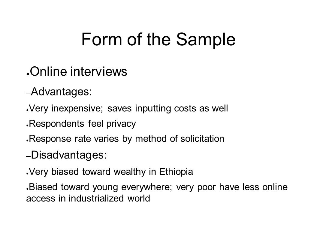 Form of the Sample ● Online interviews – Advantages: ● Very inexpensive; saves inputting costs as well ● Respondents feel privacy ● Response rate varies by method of solicitation – Disadvantages: ● Very biased toward wealthy in Ethiopia ● Biased toward young everywhere; very poor have less online access in industrialized world
