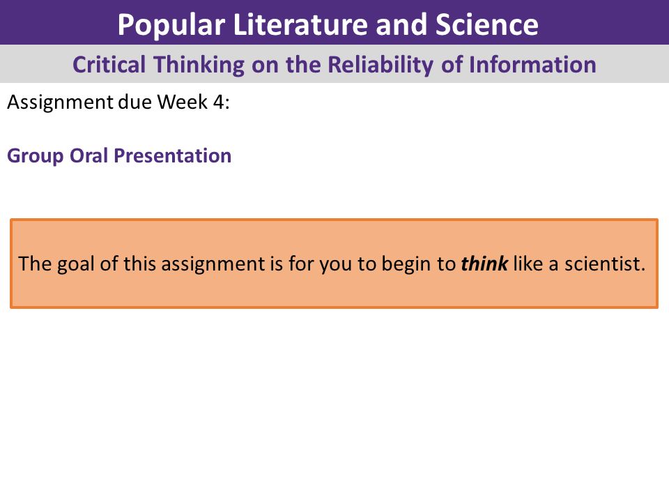 Assignment due Week 4: Group Oral Presentation Popular Literature and Science Critical Thinking on the Reliability of Information The goal of this assignment is for you to begin to think like a scientist.