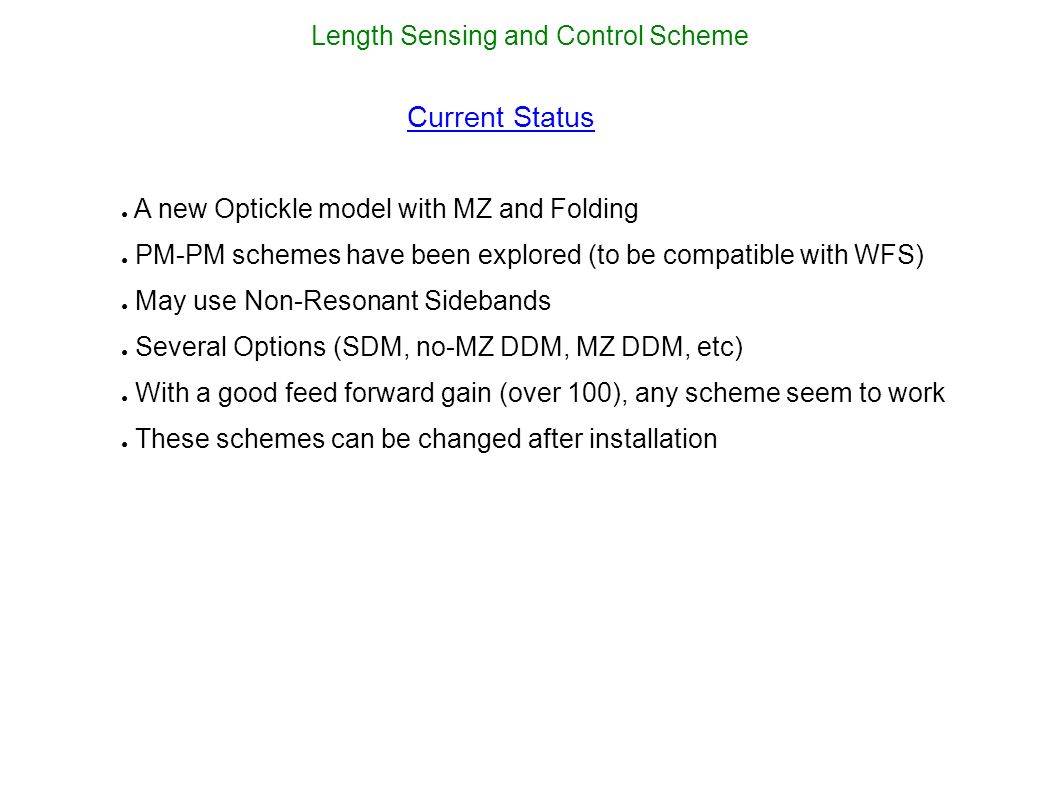Length Sensing and Control Scheme Current Status ● A new Optickle model with MZ and Folding ● PM-PM schemes have been explored (to be compatible with WFS) ● May use Non-Resonant Sidebands ● Several Options (SDM, no-MZ DDM, MZ DDM, etc) ● With a good feed forward gain (over 100), any scheme seem to work ● These schemes can be changed after installation