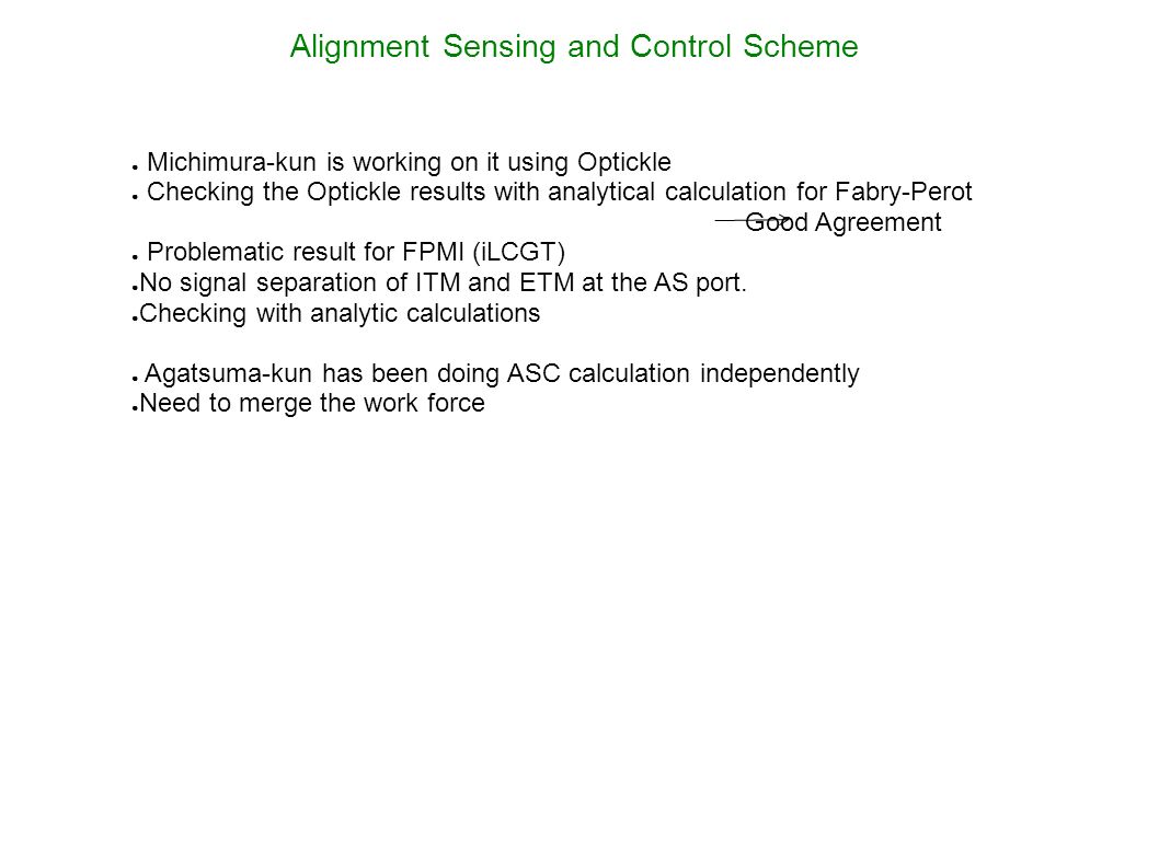 Alignment Sensing and Control Scheme ● Michimura-kun is working on it using Optickle ● Checking the Optickle results with analytical calculation for Fabry-Perot Good Agreement ● Problematic result for FPMI (iLCGT) ● No signal separation of ITM and ETM at the AS port.