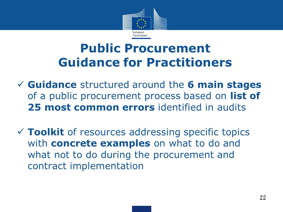 Public Procurement Guidance for Practitioners Guidance structured around the 6 main stages of a public procurement process based on list of 25 most common errors identified in audits Toolkit of resources addressing specific topics with concrete examples on what to do and what not to do during the procurement and contract implementation 22