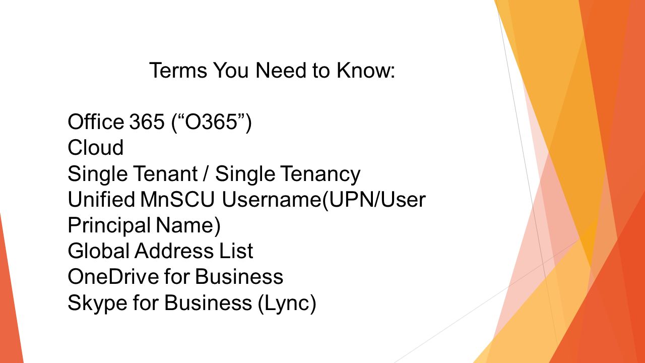 Terms You Need to Know: Office 365 ( O365 ) Cloud Single Tenant / Single Tenancy Unified MnSCU Username(UPN/User Principal Name) Global Address List OneDrive for Business Skype for Business (Lync)