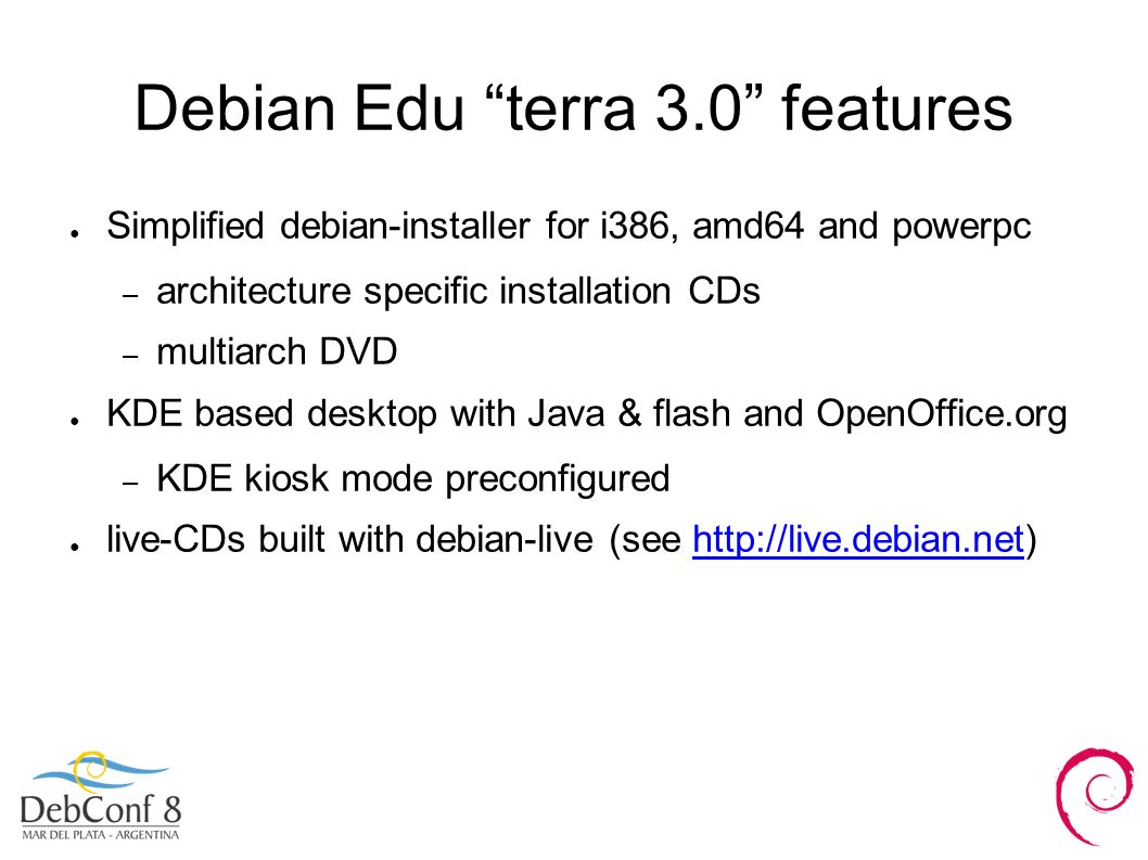 Debian Edu terra 3.0 features ● Simplified debian-installer for i386, amd64 and powerpc – architecture specific installation CDs – multiarch DVD ● KDE based desktop with Java & flash and OpenOffice.org – KDE kiosk mode preconfigured ● live-CDs built with debian-live (see