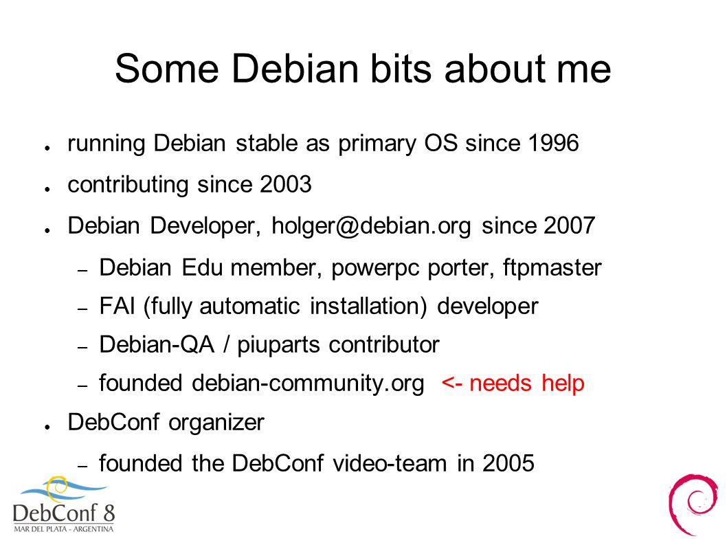 Some Debian bits about me ● running Debian stable as primary OS since 1996 ● contributing since 2003 ● Debian Developer, since 2007 – Debian Edu member, powerpc porter, ftpmaster – FAI (fully automatic installation) developer – Debian-QA / piuparts contributor – founded debian-community.org <- needs help ● DebConf organizer – founded the DebConf video-team in 2005