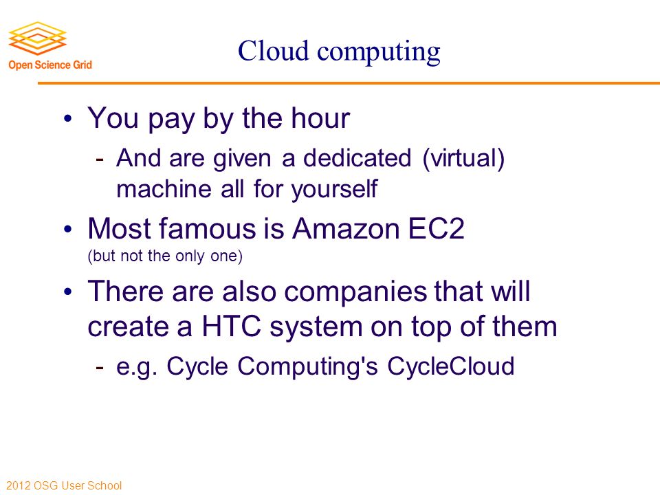2012 OSG User School Cloud computing You pay by the hour  And are given a dedicated (virtual) machine all for yourself Most famous is Amazon EC2 (but not the only one) There are also companies that will create a HTC system on top of them  e.g.