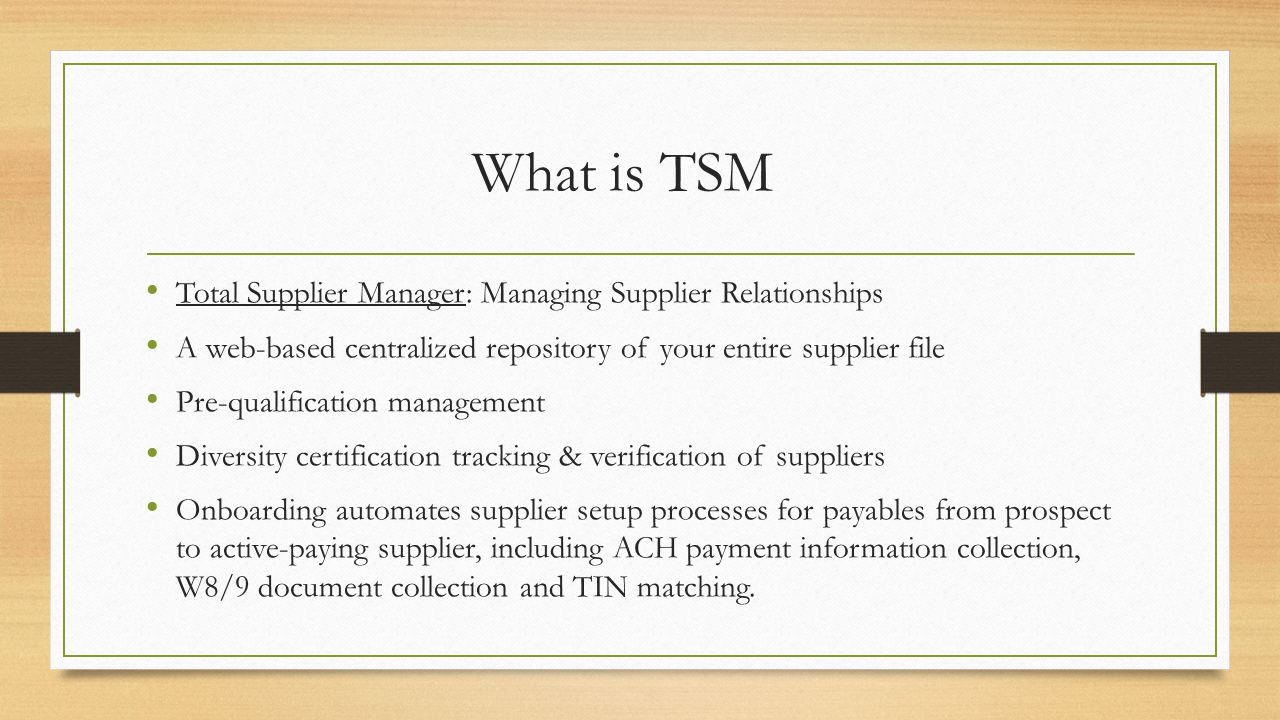 What is TSM Total Supplier Manager: Managing Supplier Relationships A web-based centralized repository of your entire supplier file Pre-qualification management Diversity certification tracking & verification of suppliers Onboarding automates supplier setup processes for payables from prospect to active-paying supplier, including ACH payment information collection, W8/9 document collection and TIN matching.