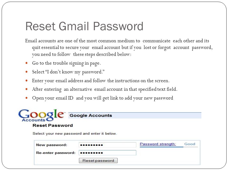 Reset Gmail Password  accounts are one of the most common medium to communicate each other and its quit essential to secure your  account but if you lost or forgot account password, you need to follow these steps described below: Go to the trouble signing in page.