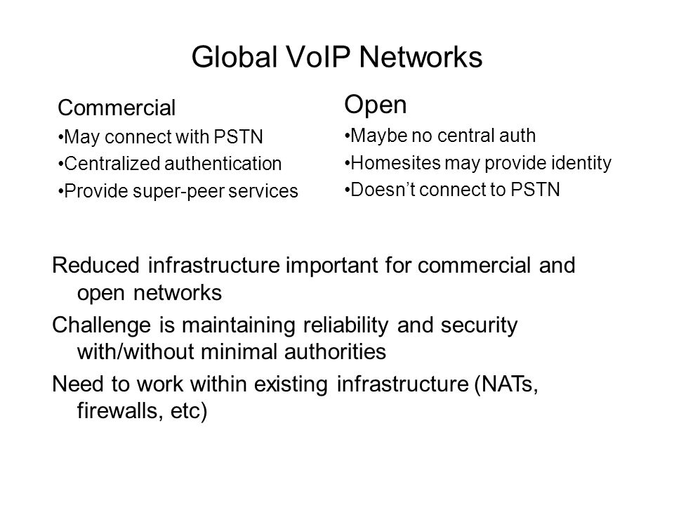 Global VoIP Networks Commercial May connect with PSTN Centralized authentication Provide super-peer services Open Maybe no central auth Homesites may provide identity Doesn’t connect to PSTN Reduced infrastructure important for commercial and open networks Challenge is maintaining reliability and security with/without minimal authorities Need to work within existing infrastructure (NATs, firewalls, etc)