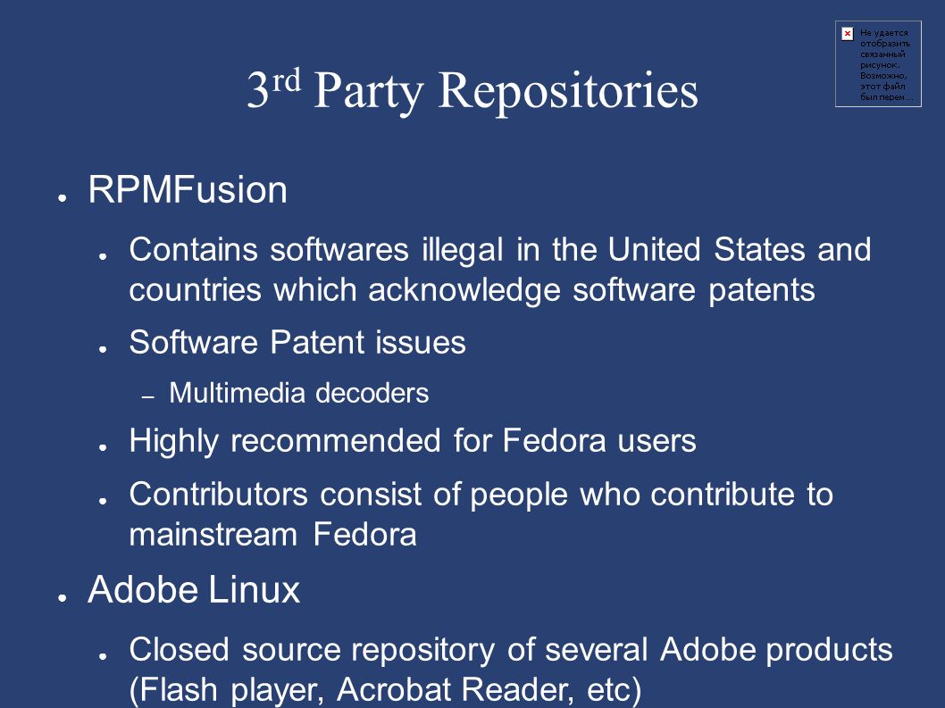 3 rd Party Repositories ● RPMFusion ● Contains softwares illegal in the United States and countries which acknowledge software patents ● Software Patent issues – Multimedia decoders ● Highly recommended for Fedora users ● Contributors consist of people who contribute to mainstream Fedora ● Adobe Linux ● Closed source repository of several Adobe products (Flash player, Acrobat Reader, etc)