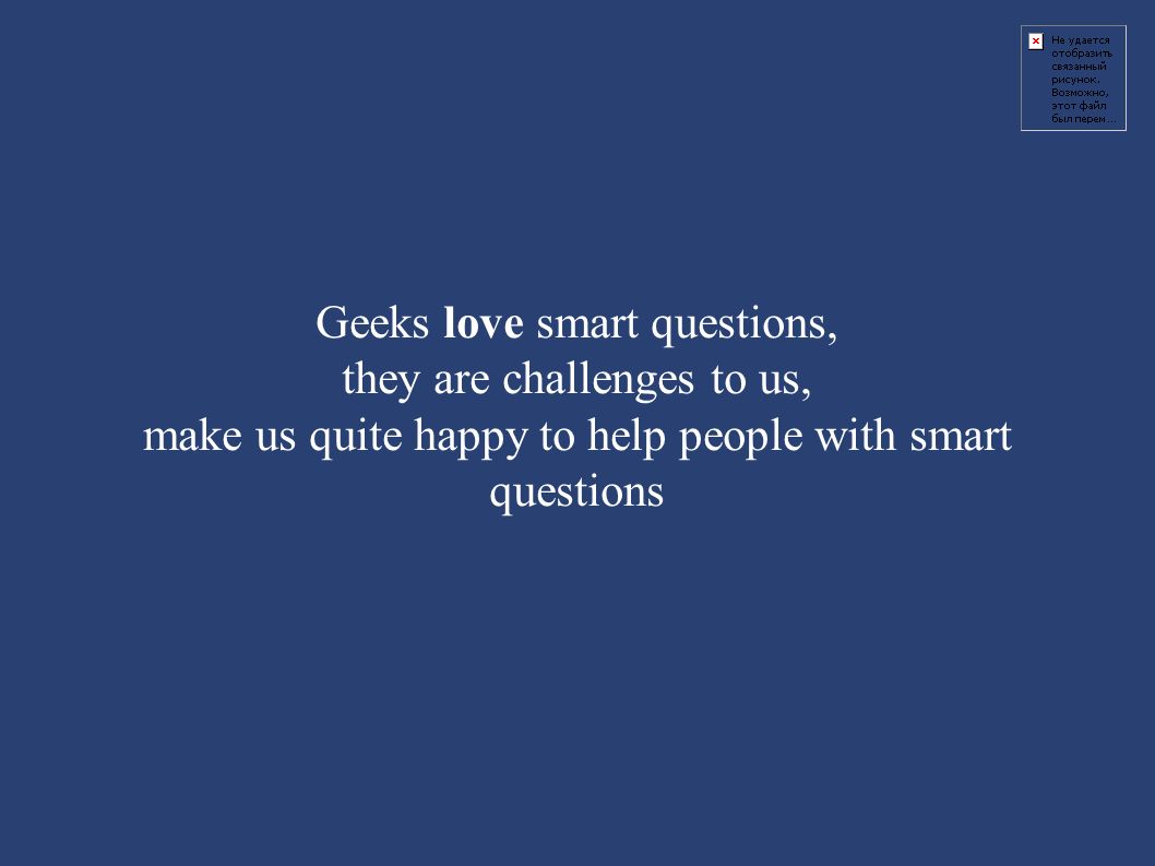Geeks love smart questions, they are challenges to us, make us quite happy to help people with smart questions