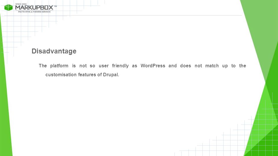 Disadvantage The platform is not so user friendly as WordPress and does not match up to the customisation features of Drupal.