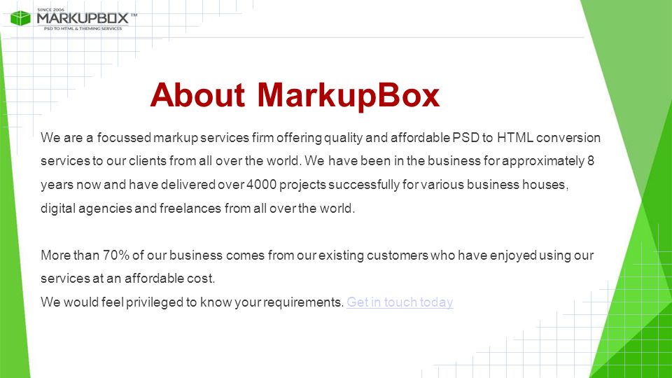 About MarkupBox We are a focussed markup services firm offering quality and affordable PSD to HTML conversion services to our clients from all over the world.