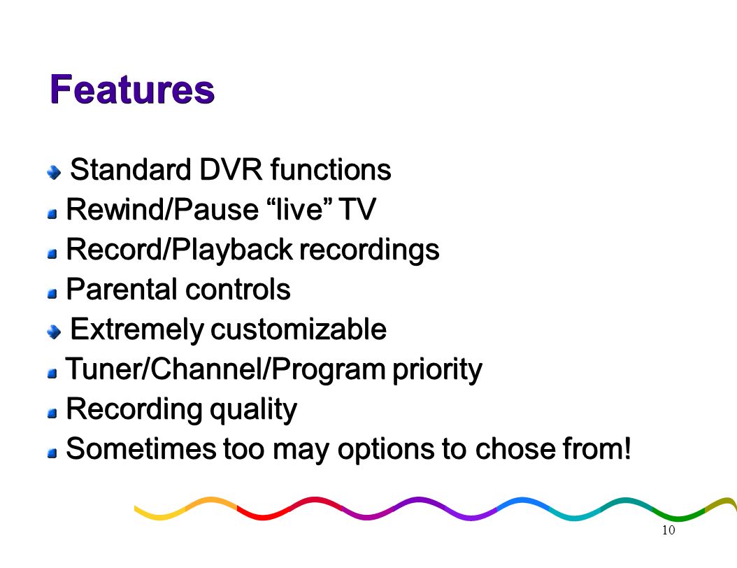 10 Features Standard DVR functions Standard DVR functions Rewind/Pause live TV Rewind/Pause live TV Record/Playback recordings Record/Playback recordings Parental controls Parental controls Extremely customizable Extremely customizable Tuner/Channel/Program priority Tuner/Channel/Program priority Recording quality Recording quality Sometimes too may options to chose from.