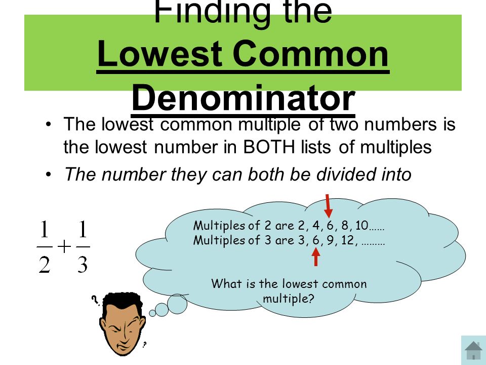 Finding the Lowest Common Denominator The lowest common multiple of two numbers is the lowest number in BOTH lists of multiples The number they can both be divided into Multiples of 2 are 2, 4, 6, 8, 10…… Multiples of 3 are 3, 6, 9, 12, ……… What is the lowest common multiple