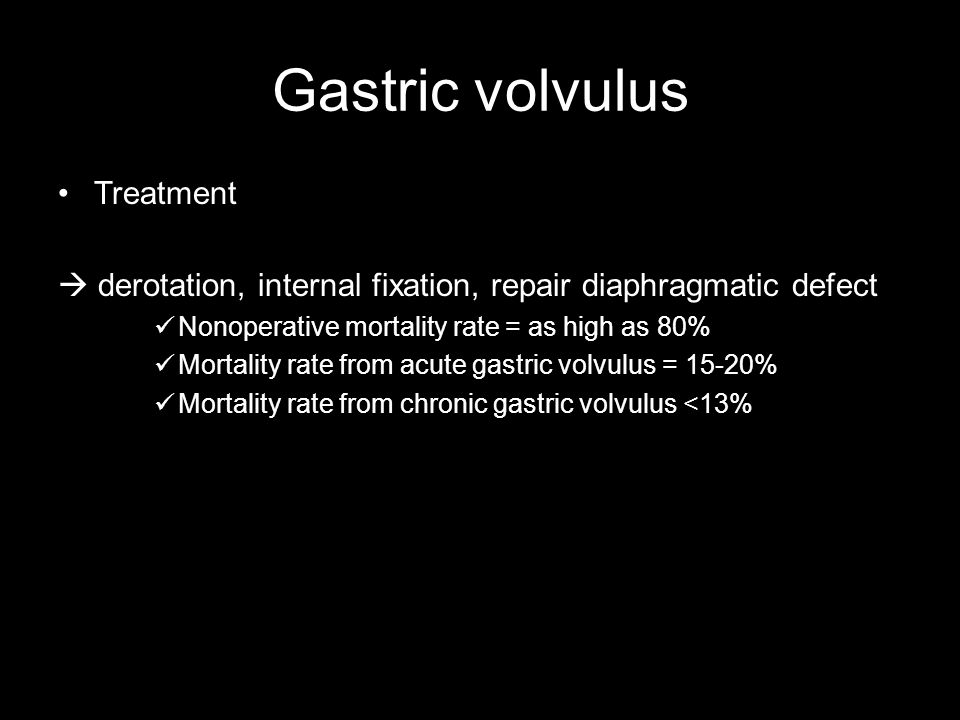 Gastric volvulus Treatment  derotation, internal fixation, repair diaphragmatic defect Nonoperative mortality rate = as high as 80% Mortality rate from acute gastric volvulus = 15-20% Mortality rate from chronic gastric volvulus <13%