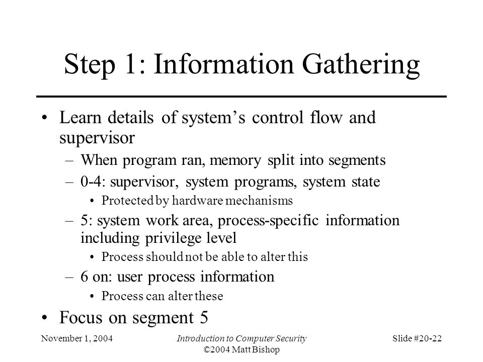November 1, 2004Introduction to Computer Security ©2004 Matt Bishop Slide #20-22 Step 1: Information Gathering Learn details of system’s control flow and supervisor –When program ran, memory split into segments –0-4: supervisor, system programs, system state Protected by hardware mechanisms –5: system work area, process-specific information including privilege level Process should not be able to alter this –6 on: user process information Process can alter these Focus on segment 5