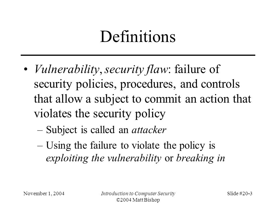 November 1, 2004Introduction to Computer Security ©2004 Matt Bishop Slide #20-3 Definitions Vulnerability, security flaw: failure of security policies, procedures, and controls that allow a subject to commit an action that violates the security policy –Subject is called an attacker –Using the failure to violate the policy is exploiting the vulnerability or breaking in