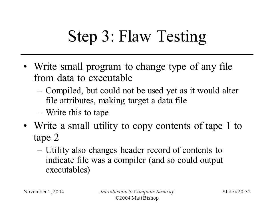 November 1, 2004Introduction to Computer Security ©2004 Matt Bishop Slide #20-32 Step 3: Flaw Testing Write small program to change type of any file from data to executable –Compiled, but could not be used yet as it would alter file attributes, making target a data file –Write this to tape Write a small utility to copy contents of tape 1 to tape 2 –Utility also changes header record of contents to indicate file was a compiler (and so could output executables)
