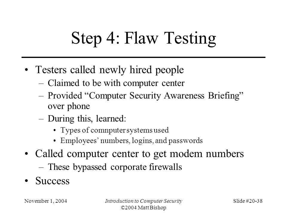 November 1, 2004Introduction to Computer Security ©2004 Matt Bishop Slide #20-38 Step 4: Flaw Testing Testers called newly hired people –Claimed to be with computer center –Provided Computer Security Awareness Briefing over phone –During this, learned: Types of comnputer systems used Employees’ numbers, logins, and passwords Called computer center to get modem numbers –These bypassed corporate firewalls Success