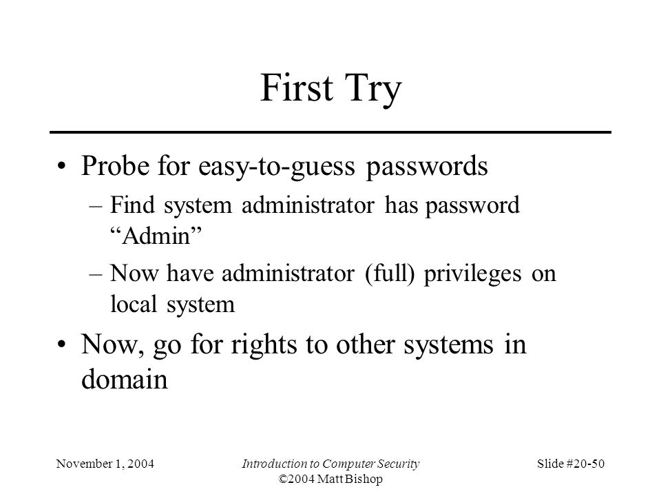 November 1, 2004Introduction to Computer Security ©2004 Matt Bishop Slide #20-50 First Try Probe for easy-to-guess passwords –Find system administrator has password Admin –Now have administrator (full) privileges on local system Now, go for rights to other systems in domain