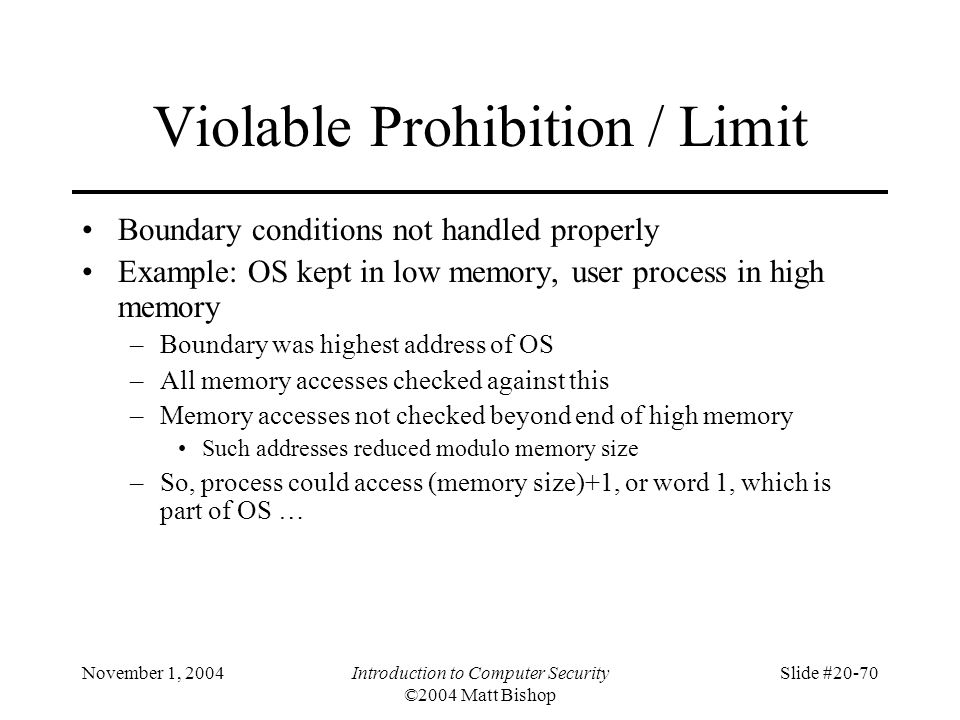 November 1, 2004Introduction to Computer Security ©2004 Matt Bishop Slide #20-70 Violable Prohibition / Limit Boundary conditions not handled properly Example: OS kept in low memory, user process in high memory –Boundary was highest address of OS –All memory accesses checked against this –Memory accesses not checked beyond end of high memory Such addresses reduced modulo memory size –So, process could access (memory size)+1, or word 1, which is part of OS …